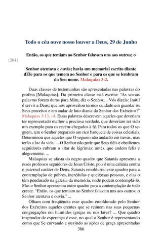 Todo o céu ouve nosso louvor a Deus, 29 de Junho
Então, os que temiam ao Senhor falavam uns aos outros; o
[204]
Senhor atentava e ouvia; havia um memorial escrito diante
dEle para os que temem ao Senhor e para os que se lembram
do Seu nome. Malaquias 3:2.
Duas classes de testemunhas são apresentadas nas palavras do
profeta [Malaquias]. Da primeira classe está escrito: “As vossas
palavras foram duras para Mim, diz o Senhor.... Vós dizeis: Inútil
é servir a Deus; que nos aproveitou termos cuidado em guardar os
Seus preceitos e em andar de luto diante do Senhor dos Exércitos?”
Malaquias 3:13, 14. Essas palavras descrevem aqueles que deveriam
ter representado melhor a preciosa verdade, que deveriam ter sido
um exemplo para os recém-chegados à fé. Para todos os que O se-
guem, tem o Senhor preparado um rico banquete de coisas celestiais.
Determinou que aqueles que O seguem não andarão em trevas, mas
terão a luz da vida. ... O Senhor não pede que Seus fiéis e obedientes
seguidores cubram o altar de lágrimas; antes, que andem feliz e
alegremente. ...
Malaquias se afasta do negro quadro que Satanás apresenta a
esses professos seguidores de Jesus Cristo, pois é uma calúnia contra
o paternal caráter de Deus. Satanás emoldurou esse quadro para a
contemplação de pobres, incrédulas e queixosas pessoas, e elas o
têm pendurado na galeria da memória, onde podem contemplá-lo.
Mas o Senhor apresentou outro quadro para a contemplação de todo
crente. “Então, os que temiam ao Senhor falavam uns aos outros; o
Senhor atentava e ouvia.” ...
Olham com freqüência esse quadro emoldurado pelo Senhor
dos Exércitos aqueles crentes que se reúnem nas suas pequenas
congregações em humildes igrejas ou nos lares? ... Que quadro
inspirador de esperança é esse, no qual o Senhor é representando
como que Se curvando e ouvindo as ações de graça apresentadas
386
 