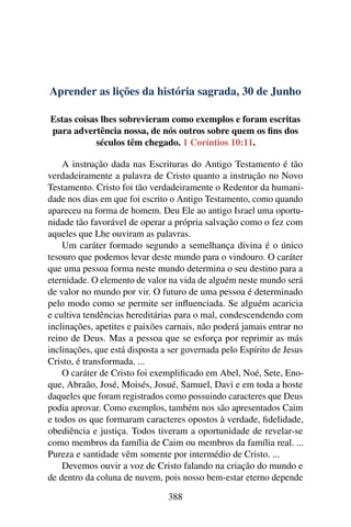 Aprender as lições da história sagrada, 30 de Junho
Estas coisas lhes sobrevieram como exemplos e foram escritas
para advertência nossa, de nós outros sobre quem os fins dos
séculos têm chegado. 1 Coríntios 10:11.
A instrução dada nas Escrituras do Antigo Testamento é tão
verdadeiramente a palavra de Cristo quanto a instrução no Novo
Testamento. Cristo foi tão verdadeiramente o Redentor da humani-
dade nos dias em que foi escrito o Antigo Testamento, como quando
apareceu na forma de homem. Deu Ele ao antigo Israel uma oportu-
nidade tão favorável de operar a própria salvação como o fez com
aqueles que Lhe ouviram as palavras.
Um caráter formado segundo a semelhança divina é o único
tesouro que podemos levar deste mundo para o vindouro. O caráter
que uma pessoa forma neste mundo determina o seu destino para a
eternidade. O elemento de valor na vida de alguém neste mundo será
de valor no mundo por vir. O futuro de uma pessoa é determinado
pelo modo como se permite ser influenciada. Se alguém acaricia
e cultiva tendências hereditárias para o mal, condescendendo com
inclinações, apetites e paixões carnais, não poderá jamais entrar no
reino de Deus. Mas a pessoa que se esforça por reprimir as más
inclinações, que está disposta a ser governada pelo Espírito de Jesus
Cristo, é transformada. ...
O caráter de Cristo foi exemplificado em Abel, Noé, Sete, Eno-
que, Abraão, José, Moisés, Josué, Samuel, Davi e em toda a hoste
daqueles que foram registrados como possuindo caracteres que Deus
podia aprovar. Como exemplos, também nos são apresentados Caim
e todos os que formaram caracteres opostos à verdade, fidelidade,
obediência e justiça. Todos tiveram a oportunidade de revelar-se
como membros da família de Caim ou membros da família real. ...
Pureza e santidade vêm somente por intermédio de Cristo. ...
Devemos ouvir a voz de Cristo falando na criação do mundo e
de dentro da coluna de nuvem, pois nosso bem-estar eterno depende
388
 