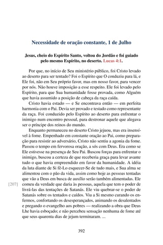 Necessidade de oração constante, 1 de Julho
Jesus, cheio do Espírito Santo, voltou do Jordão e foi guiado
pelo mesmo Espírito, no deserto. Lucas 4:1.
Por que, no início de Seu ministério público, foi Cristo levado
ao deserto para ser tentado? Foi o Espírito que O conduziu para lá, e
Ele foi, não em Seu próprio favor, mas em nosso favor, para vencer
por nós. Não houve imposição a esse respeito. Ele foi levado pelo
Espírito, para que Sua humanidade fosse provada, como Alguém
que havia assumido a posição de cabeça da raça caída.
Cristo havia estado — e Se encontrava então — em perfeita
harmonia com o Pai. Devia ser provado e testado como representante
da raça. Foi conduzido pelo Espírito ao deserto para enfrentar o
inimigo num encontro pessoal, para destronar aquele que alegava
ser o príncipe dos reinos do mundo.
Enquanto permaneceu no deserto Cristo jejuou, mas era insensí-
vel à fome. Empenhado em constante oração ao Pai, como prepara-
ção para resistir ao adversário, Cristo não sentiu a agonia da fome.
Passou o tempo em fervorosa oração, a sós com Deus. Era como se
Ele estivesse na presença de Seu Pai. Buscou forças para enfrentar o
inimigo, buscou a certeza de que receberia graça para levar avante
tudo o que havia empreendido em favor da humanidade. A idéia
da luta diante de Si fê-Lo esquecer-Se de tudo mais, e Sua alma se
alimentou com o pão da vida, assim como hoje as pessoas tentadas
que vão a Deus em busca de auxílio serão também alimentadas. Ele
comeu da verdade que daria às pessoas, aquela que tem o poder de[207]
livrá-las das tentações de Satanás. Ele viu quebrar-se o poder de
Satanás sobre os tentados e caídos. Viu a Si mesmo curando os en-
fermos, confortando os desesperançados, animando os desalentados
e pregando o evangelho aos pobres — realizando a obra que Deus
Lhe havia esboçado; e não percebeu sensação nenhuma de fome até
que seus quarenta dias de jejum terminaram. ...
392
 