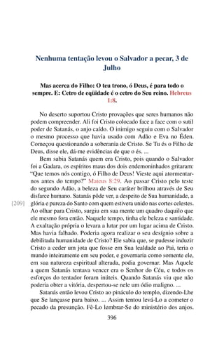 Nenhuma tentação levou o Salvador a pecar, 3 de
Julho
Mas acerca do Filho: O teu trono, ó Deus, é para todo o
sempre. E: Cetro de eqüidade é o cetro do Seu reino. Hebreus
1:8.
No deserto suportou Cristo provações que seres humanos não
podem compreender. Ali foi Cristo colocado face a face com o sutil
poder de Satanás, o anjo caído. O inimigo seguiu com o Salvador
o mesmo processo que havia usado com Adão e Eva no Éden.
Começou questionando a soberania de Cristo. Se Tu és o Filho de
Deus, disse ele, dá-me evidências de que o és. ...
Bem sabia Satanás quem era Cristo, pois quando o Salvador
foi a Gadara, os espíritos maus dos dois endemoninhados gritaram:
“Que temos nós contigo, ó Filho de Deus! Vieste aqui atormentar-
nos antes do tempo?” Mateus 8:29. Ao passar Cristo pelo teste
do segundo Adão, a beleza de Seu caráter brilhou através de Seu
disfarce humano. Satanás pôde ver, a despeito de Sua humanidade, a
glória e pureza do Santo com quem estivera unido nas cortes celestes.[209]
Ao olhar para Cristo, surgiu em sua mente um quadro daquilo que
ele mesmo fora então. Naquele tempo, tinha ele beleza e santidade.
A exaltação própria o levara a lutar por um lugar acima de Cristo.
Mas havia falhado. Poderia agora realizar o seu desígnio sobre a
debilitada humanidade de Cristo? Ele sabia que, se pudesse induzir
Cristo a ceder um jota que fosse em Sua lealdade ao Pai, teria o
mundo inteiramente em seu poder, e governaria como somente ele,
em sua natureza espiritual alterada, podia governar. Mas Aquele
a quem Satanás tentava vencer era o Senhor do Céu, e todos os
esforços do tentador foram inúteis. Quando Satanás viu que não
poderia obter a vitória, despertou-se nele um ódio maligno. ...
Satanás então levou Cristo ao pináculo do templo, dizendo-Lhe
que Se lançasse para baixo. ... Assim tentou levá-Lo a cometer o
pecado da presunção. Fê-Lo lembrar-Se do ministério dos anjos.
396
 