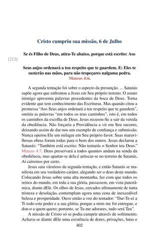 Cristo cumpriu sua missão, 6 de Julho
Se és Filho de Deus, atira-Te abaixo, porque está escrito: Aos
[212]
Seus anjos ordenará a teu respeito que te guardem. E: Eles te
susterão nas mãos, para não tropeçares nalguma pedra.
Mateus 4:6.
A segunda tentação foi sobre o aspecto da presunção. ... Satanás
supõe agora que enfrentou a Jesus em Seu próprio terreno. O astuto
inimigo apresenta palavras procedentes da boca de Deus. Torna
evidente que tem conhecimento das Escrituras. Mas quando citou a
promessa “Aos Seus anjos ordenará a teu respeito que te guardem”,
omitiu as palavras “em todos os teus caminhos”, isto é, em todos
os caminhos da escolha de Deus. Jesus recusou-Se a sair da vereda
da obediência. Não forçaria a Providência a vir em Seu socorro,
deixando assim de dar-nos um exemplo de confiança e submissão.
Nunca operou Ele um milagre em Seu próprio favor. Suas maravi-
lhosas obras foram todas para o bem dos outros. Jesus declarou a
Satanás: “Também está escrito: Não tentarás o Senhor teu Deus.”
Mateus 4:7. Deus preservará a todos quantos andam na senda da
obediência, mas apartar-se dela é arriscar-se no terreno de Satanás.
Aí cairemos por certo.
Jesus saiu vitorioso da segunda tentação, e então Satanás se ma-
nifesta em seu verdadeiro caráter, alegando ser o deus deste mundo.
Colocando Jesus sobre uma alta montanha, fez com que todos os
reinos do mundo, em toda a sua glória, passassem, em vista panorâ-
mica, diante dEle. Os olhos de Jesus, cercados ultimamente de tanta
tristeza e desolação, contemplam agora uma cena de inexcedível
beleza e prosperidade. Ouve então a voz do tentador: “Dar-Te-ei a
Ti todo este poder e a sua glória; porque a mim me foi entregue, e
dou-o a quem quero; portanto, se Tu me adorares, tudo será Teu”.
A missão de Cristo só se podia cumprir através de sofrimento.
Achava-se diante dEle uma existência de dores, privações, lutas e
402
 