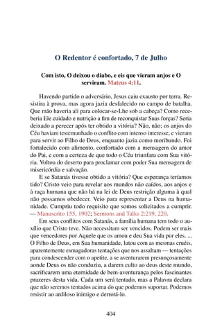 O Redentor é confortado, 7 de Julho
Com isto, O deixou o diabo, e eis que vieram anjos e O
serviram. Mateus 4:11.
Havendo partido o adversário, Jesus caiu exausto por terra. Re-
sistira à prova, mas agora jazia desfalecido no campo de batalha.
Que mão haveria ali para colocar-se-Lhe sob a cabeça? Como rece-
beria Ele cuidado e nutrição a fim de reconquistar Suas forças? Seria
deixado a perecer após ter obtido a vitória? Não, não; os anjos do
Céu haviam testemunhado o conflito com intenso interesse, e vieram
para servir ao Filho de Deus, enquanto jazia como moribundo. Foi
fortalecido com alimento, confortado com a mensagem do amor
do Pai, e com a certeza de que todo o Céu triunfara com Sua vitó-
ria. Voltou do deserto para proclamar com poder Sua mensagem de
misericórdia e salvação.
E se Satanás tivesse obtido a vitória? Que esperança teríamos
tido? Cristo veio para revelar aos mundos não caídos, aos anjos e
à raça humana que não há na lei de Deus restrição alguma à qual
não possamos obedecer. Veio para representar a Deus na huma-
nidade. Cumpriu todo requisito que somos solicitados a cumprir.
— Manuscrito 155, 1902; Sermons and Talks 2:219, 220.
Em seus conflitos com Satanás, a família humana tem todo o au-
xílio que Cristo teve. Não necessitam ser vencidos. Podem ser mais
que vencedores por Aquele que os amou e deu Sua vida por eles. ...
O Filho de Deus, em Sua humanidade, lutou com as mesmas cruéis,
aparentemente esmagadoras tentações que nos assaltam — tentações
para condescender com o apetite, a se aventurarem presunçosamente
aonde Deus os não conduziu, a darem culto ao deus deste mundo,
sacrificarem uma eternidade de bem-aventurança pelos fascinantes
prazeres desta vida. Cada um será tentado, mas a Palavra declara
que não seremos tentados acima do que podemos suportar. Podemos
resistir ao ardiloso inimigo e derrotá-lo.
404
 