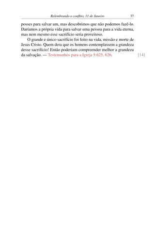 Relembrando o conflito, 11 de Janeiro 37
posses para salvar um, mas descobrimos que não podemos fazê-lo.
Daríamos a própria vida para salvar uma pessoa para a vida eterna,
mas nem mesmo esse sacrifício seria proveitoso.
O grande e único sacrifício foi feito na vida, missão e morte de
Jesus Cristo. Quem dera que os homens contemplassem a grandeza
desse sacrifício! Então poderiam compreender melhor a grandeza
da salvação. — Testemunhos para a Igreja 5:625, 626. [14]
 