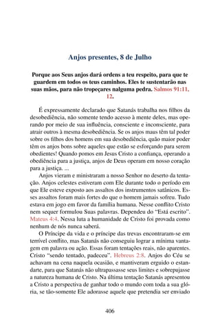Anjos presentes, 8 de Julho
Porque aos Seus anjos dará ordens a teu respeito, para que te
guardem em todos os teus caminhos. Eles te sustentarão nas
suas mãos, para não tropeçares nalguma pedra. Salmos 91:11,
12.
É expressamente declarado que Satanás trabalha nos filhos da
desobediência, não somente tendo acesso à mente deles, mas ope-
rando por meio de sua influência, consciente e inconsciente, para
atrair outros à mesma desobediência. Se os anjos maus têm tal poder
sobre os filhos dos homens em sua desobediência, quão maior poder
têm os anjos bons sobre aqueles que estão se esforçando para serem
obedientes! Quando pomos em Jesus Cristo a confiança, operando a
obediência para a justiça, anjos de Deus operam em nosso coração
para a justiça. ...
Anjos vieram e ministraram a nosso Senhor no deserto da tenta-
ção. Anjos celestes estiveram com Ele durante todo o período em
que Ele esteve exposto aos assaltos dos instrumentos satânicos. Es-
ses assaltos foram mais fortes do que o homem jamais sofreu. Tudo
estava em jogo em favor da família humana. Nesse conflito Cristo
nem sequer formulou Suas palavras. Dependeu do “Está escrito”.
Mateus 4:4. Nessa luta a humanidade de Cristo foi provada como
nenhum de nós nunca saberá.
O Príncipe da vida e o príncipe das trevas encontraram-se em
terrível conflito, mas Satanás não conseguiu lograr a mínima vanta-
gem em palavra ou ação. Essas foram tentações reais, não aparentes.
Cristo “sendo tentado, padeceu”. Hebreus 2:8. Anjos do Céu se
achavam na cena naquela ocasião, e mantiveram erguido o estan-
darte, para que Satanás não ultrapassasse seus limites e sobrepujasse
a natureza humana de Cristo. Na última tentação Satanás apresentou
a Cristo a perspectiva de ganhar todo o mundo com toda a sua gló-
ria, se tão-somente Ele adorasse aquele que pretendia ser enviado
406
 