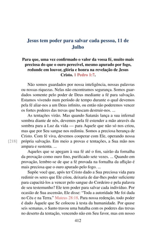 Jesus tem poder para salvar cada pessoa, 11 de
Julho
Para que, uma vez confirmado o valor da vossa fé, muito mais
preciosa do que o ouro perecível, mesmo apurado por fogo,
redunde em louvor, glória e honra na revelação de Jesus
Cristo. 1 Pedro 1:7.
Não somos guardados por nossa inteligência, nossas palavras
ou nossas riquezas. Nelas não encontramos segurança. Somos guar-
dados somente pelo poder de Deus mediante a fé para salvação.
Estamos vivendo num período de tempo durante o qual devemos
pela fé aliar-nos a um Deus infinito, ou então não poderemos vencer
os fortes poderes das trevas que buscam destruir-nos. ...
As tentações virão. Mas quando Satanás lança a sua infernal
sombra diante de nós, devemos pela fé estender a mão através da
sombra para a Luz da vida — para Aquele que não só nos criou,
mas que por Seu sangue nos redimiu. Somos a preciosa herança de
Cristo. Com fé viva, devemos cooperar com Ele, operando nossa
própria salvação. Em meio a provas e tentações, a Sua mão nos[218]
ampara e sustenta. ...
Aqueles que se apegam à sua fé até o fim, sairão da fornalha
da provação como ouro fino, purificado sete vezes. ... Quando em
provação, lembre-se de que a fé provada na fornalha da aflição é
mais preciosa que o ouro apurado pelo fogo. ...
Supõe você que, após ter Cristo dado a Sua preciosa vida para
redimir os seres que Ele criou, deixaria de dar-lhes poder suficiente
para capacitá-los a vencer pelo sangue do Cordeiro e pela palavra
de seu testemunho? Ele tem poder para salvar cada indivíduo. Por
ocasião de Sua ascensão, Ele disse: “Toda a autoridade Me foi dada
no Céu e na Terra.” Mateus 28:18. Para nossa redenção, todo poder
é dado Àquele que Se colocou à testa da humanidade. Por quase
seis semanas, o Santo travou uma batalha com os poderes das trevas
no deserto da tentação, vencendo não em Seu favor, mas em nosso
412
 