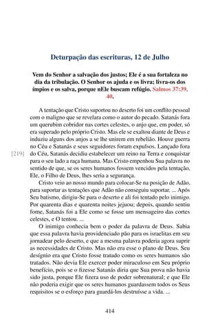 Deturpação das escrituras, 12 de Julho
Vem do Senhor a salvação dos justos; Ele é a sua fortaleza no
dia da tribulação. O Senhor os ajuda e os livra; livra-os dos
ímpios e os salva, porque nEle buscam refúgio. Salmos 37:39,
40.
A tentação que Cristo suportou no deserto foi um conflito pessoal
com o maligno que se revelara como o autor do pecado. Satanás fora
um querubim cobridor nas cortes celestes, o anjo que, em poder, só
era superado pelo próprio Cristo. Mas ele se exaltou diante de Deus e
induziu alguns dos anjos a se lhe unirem em rebelião. Houve guerra
no Céu e Satanás e seus seguidores foram expulsos. Lançado fora
do Céu, Satanás decidiu estabelecer um reino na Terra e conquistar[219]
para o seu lado a raça humana. Mas Cristo empenhou Sua palavra no
sentido de que, se os seres humanos fossem vencidos pela tentação,
Ele, o Filho de Deus, lhes seria a segurança.
Cristo veio ao nosso mundo para colocar-Se na posição de Adão,
para suportar as tentações que Adão não conseguiu suportar. ... Após
Seu batismo, dirigiu-Se para o deserto e ali foi tentado pelo inimigo.
Por quarenta dias e quarenta noites jejuou; depois, quando sentiu
fome, Satanás foi a Ele como se fosse um mensageiro das cortes
celestes, e O tentou. ...
O inimigo conhecia bem o poder da palavra de Deus. Sabia
que essa palavra havia providenciado pão para os israelitas em seu
jornadear pelo deserto, e que a mesma palavra poderia agora suprir
as necessidades de Cristo. Mas não era esse o plano de Deus. Seu
desígnio era que Cristo fosse tratado como os seres humanos são
tratados. Não devia Ele exercer poder miraculoso em Seu próprio
benefício, pois se o fizesse Satanás diria que Sua prova não havia
sido justa, porque Ele fizera uso de poder sobrenatural; e que Ele
não poderia exigir que os seres humanos guardassem todos os Seus
requisitos se o esforço para guardá-los destruísse a vida. ...
414
 