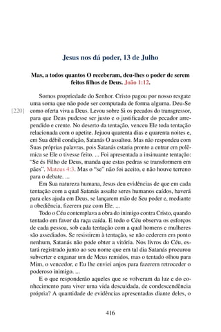 Jesus nos dá poder, 13 de Julho
Mas, a todos quantos O receberam, deu-lhes o poder de serem
feitos filhos de Deus. João 1:12.
Somos propriedade do Senhor. Cristo pagou por nosso resgate
uma soma que não pode ser computada de forma alguma. Deu-Se
como oferta viva a Deus. Levou sobre Si os pecados do transgressor,[220]
para que Deus pudesse ser justo e o justificador do pecador arre-
pendido e crente. No deserto da tentação, venceu Ele toda tentação
relacionada com o apetite. Jejuou quarenta dias e quarenta noites e,
em Sua débil condição, Satanás O assaltou. Mas não respondeu com
Suas próprias palavras, pois Satanás estaria pronto a entrar em polê-
mica se Ele o tivesse feito. ... Foi apresentada a insinuante tentação:
“Se és Filho de Deus, manda que estas pedras se transformem em
pães”. Mateus 4:3. Mas o “se” não foi aceito, e não houve terreno
para o debate. ...
Em Sua natureza humana, Jesus deu evidências de que em cada
tentação com a qual Satanás assalte seres humanos caídos, haverá
para eles ajuda em Deus, se lançarem mão de Seu poder e, mediante
a obediência, fizerem paz com Ele. ...
Todo o Céu contemplava a obra do inimigo contra Cristo, quando
tentado em favor da raça caída. E todo o Céu observa os esforços
de cada pessoa, sob cada tentação com a qual homens e mulheres
são assediados. Se resistirem à tentação, se não cederem em ponto
nenhum, Satanás não pode obter a vitória. Nos livros do Céu, es-
tará registrado junto ao seu nome que em tal dia Satanás procurou
subverter e enganar um de Meus remidos, mas o tentado olhou para
Mim, o vencedor, e Eu lhe enviei anjos para fazerem retroceder o
poderoso inimigo. ...
E o que responderão aqueles que se volveram da luz e do co-
nhecimento para viver uma vida descuidada, de condescendência
própria? A quantidade de evidências apresentadas diante deles, o
416
 