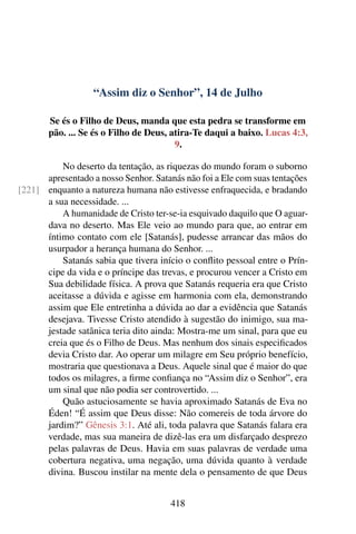 “Assim diz o Senhor”, 14 de Julho
Se és o Filho de Deus, manda que esta pedra se transforme em
pão. ... Se és o Filho de Deus, atira-Te daqui a baixo. Lucas 4:3,
9.
No deserto da tentação, as riquezas do mundo foram o suborno
apresentado a nosso Senhor. Satanás não foi a Ele com suas tentações
enquanto a natureza humana não estivesse enfraquecida, e bradando[221]
a sua necessidade. ...
A humanidade de Cristo ter-se-ia esquivado daquilo que O aguar-
dava no deserto. Mas Ele veio ao mundo para que, ao entrar em
íntimo contato com ele [Satanás], pudesse arrancar das mãos do
usurpador a herança humana do Senhor. ...
Satanás sabia que tivera início o conflito pessoal entre o Prín-
cipe da vida e o príncipe das trevas, e procurou vencer a Cristo em
Sua debilidade física. A prova que Satanás requeria era que Cristo
aceitasse a dúvida e agisse em harmonia com ela, demonstrando
assim que Ele entretinha a dúvida ao dar a evidência que Satanás
desejava. Tivesse Cristo atendido à sugestão do inimigo, sua ma-
jestade satânica teria dito ainda: Mostra-me um sinal, para que eu
creia que és o Filho de Deus. Mas nenhum dos sinais especificados
devia Cristo dar. Ao operar um milagre em Seu próprio benefício,
mostraria que questionava a Deus. Aquele sinal que é maior do que
todos os milagres, a firme confiança no “Assim diz o Senhor”, era
um sinal que não podia ser controvertido. ...
Quão astuciosamente se havia aproximado Satanás de Eva no
Éden! “É assim que Deus disse: Não comereis de toda árvore do
jardim?” Gênesis 3:1. Até ali, toda palavra que Satanás falara era
verdade, mas sua maneira de dizê-las era um disfarçado desprezo
pelas palavras de Deus. Havia em suas palavras de verdade uma
cobertura negativa, uma negação, uma dúvida quanto à verdade
divina. Buscou instilar na mente dela o pensamento de que Deus
418
 