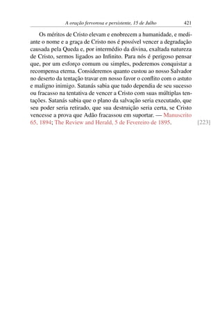 A oração fervorosa e persistente, 15 de Julho 421
Os méritos de Cristo elevam e enobrecem a humanidade, e medi-
ante o nome e a graça de Cristo nos é possível vencer a degradação
causada pela Queda e, por intermédio da divina, exaltada natureza
de Cristo, sermos ligados ao Infinito. Para nós é perigoso pensar
que, por um esforço comum ou simples, poderemos conquistar a
recompensa eterna. Consideremos quanto custou ao nosso Salvador
no deserto da tentação travar em nosso favor o conflito com o astuto
e maligno inimigo. Satanás sabia que tudo dependia de seu sucesso
ou fracasso na tentativa de vencer a Cristo com suas múltiplas ten-
tações. Satanás sabia que o plano da salvação seria executado, que
seu poder seria retirado, que sua destruição seria certa, se Cristo
vencesse a prova que Adão fracassou em suportar. — Manuscrito
65, 1894; The Review and Herald, 5 de Fevereiro de 1895. [223]
 