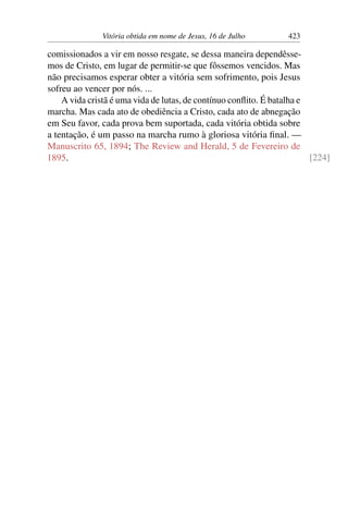 Vitória obtida em nome de Jesus, 16 de Julho 423
comissionados a vir em nosso resgate, se dessa maneira dependêsse-
mos de Cristo, em lugar de permitir-se que fôssemos vencidos. Mas
não precisamos esperar obter a vitória sem sofrimento, pois Jesus
sofreu ao vencer por nós. ...
A vida cristã é uma vida de lutas, de contínuo conflito. É batalha e
marcha. Mas cada ato de obediência a Cristo, cada ato de abnegação
em Seu favor, cada prova bem suportada, cada vitória obtida sobre
a tentação, é um passo na marcha rumo à gloriosa vitória final. —
Manuscrito 65, 1894; The Review and Herald, 5 de Fevereiro de
1895. [224]
 