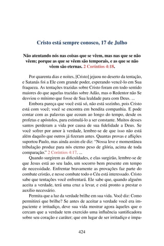 Cristo está sempre conosco, 17 de Julho
Não atentando nós nas coisas que se vêem, mas nas que se não
vêem; porque as que se vêem são temporais, e as que se não
vêem são eternas. 2 Coríntios 4:18.
Por quarenta dias e noites, [Cristo] jejuou no deserto da tentação,
e Satanás foi a Ele com grande poder, esperando vencê-lo em Sua
fraqueza. As tentações trazidas sobre Cristo foram em todo sentido
maiores do que aquelas trazidas sobre Adão, mas o Redentor não Se
desviou o mínimo que fosse de Sua lealdade para com Deus. ...
Embora pareça que você está só, não está sozinho, pois Cristo
está com você; você se encontra em bendita companhia. E pode
contar com as palavras que ecoam ao longo do tempo, desde os
profetas e apóstolos, para estimulá-lo a ser constante. Muitos desses
santos perderam a vida por causa de sua fidelidade a Deus. Se
você sofrer por amor à verdade, lembre-se de que isso não está
além daquilo que outros já fizeram antes. Quantas provas e aflições
suportou Paulo, mas ainda assim ele diz: “Nossa leve e momentânea
tribulação produz para nós eterno peso de glória, acima de toda
comparação.” 2 Coríntios 4:17. ...
Quando surgirem as dificuldades, e elas surgirão, lembre-se de
que Jesus está ao seu lado, um socorro bem presente em tempo
de necessidade. Enfrentar bravamente as provações faz parte do
combate cristão, e nesse combate todo o Céu está interessado. Cristo
sabe que tentações você enfrentará. Ele sabe que, quando alguém
aceita a verdade, terá uma cruz a levar, e está pronto a prestar o
auxílio necessário.
Permita que a luz da verdade brilhe em sua vida. Você diz: Como
permitirei que brilhe? Se antes de aceitar a verdade você era im-
paciente e irritadiço, deve sua vida mostrar agora àqueles que o
cercam que a verdade tem exercido uma influência santificadora
sobre seu coração e caráter; que em lugar de ser irritadiço e impa-
424
 