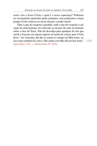 Salvação ao alcance de todo ser humano, 18 de Julho 427
como veio a Jesus Cristo, e qual é a nossa esperança? Podemos
ser severamente oprimidos pelas tentações, mas poderemos vencer
porque Cristo colocou ao nosso alcance o poder moral.
Tudo o que diz respeito à piedade, tudo o que diz respeito à sal-
vação da alma humana, foi colocado ao alcance de cada ser humano
sobre a face da Terra. Não há desculpa para qualquer de nós que
vacile e fracasse em algum aspecto na tarefa de vencer, pois Cristo
disse: “Ao vencedor, dar-lhe-ei sentar-se comigo no Meu trono, as-
sim como também Eu venci e Me sentei com Meu Pai no Seu trono.” [226]
Apocalipse 3:21. — Manuscrito 49, 1894.
 