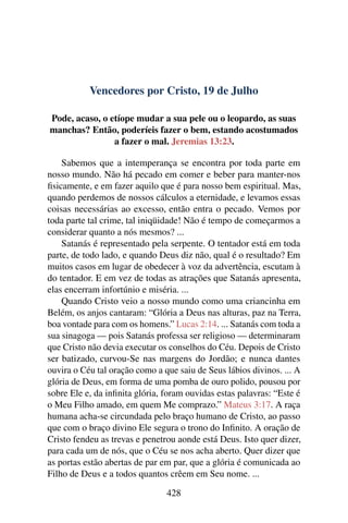 Vencedores por Cristo, 19 de Julho
Pode, acaso, o etíope mudar a sua pele ou o leopardo, as suas
manchas? Então, poderíeis fazer o bem, estando acostumados
a fazer o mal. Jeremias 13:23.
Sabemos que a intemperança se encontra por toda parte em
nosso mundo. Não há pecado em comer e beber para manter-nos
fisicamente, e em fazer aquilo que é para nosso bem espiritual. Mas,
quando perdemos de nossos cálculos a eternidade, e levamos essas
coisas necessárias ao excesso, então entra o pecado. Vemos por
toda parte tal crime, tal iniqüidade! Não é tempo de começarmos a
considerar quanto a nós mesmos? ...
Satanás é representado pela serpente. O tentador está em toda
parte, de todo lado, e quando Deus diz não, qual é o resultado? Em
muitos casos em lugar de obedecer à voz da advertência, escutam à
do tentador. E em vez de todas as atrações que Satanás apresenta,
elas encerram infortúnio e miséria. ...
Quando Cristo veio a nosso mundo como uma criancinha em
Belém, os anjos cantaram: “Glória a Deus nas alturas, paz na Terra,
boa vontade para com os homens.” Lucas 2:14. ... Satanás com toda a
sua sinagoga — pois Satanás professa ser religioso — determinaram
que Cristo não devia executar os conselhos do Céu. Depois de Cristo
ser batizado, curvou-Se nas margens do Jordão; e nunca dantes
ouvira o Céu tal oração como a que saiu de Seus lábios divinos. ... A
glória de Deus, em forma de uma pomba de ouro polido, pousou por
sobre Ele e, da infinita glória, foram ouvidas estas palavras: “Este é
o Meu Filho amado, em quem Me comprazo.” Mateus 3:17. A raça
humana acha-se circundada pelo braço humano de Cristo, ao passo
que com o braço divino Ele segura o trono do Infinito. A oração de
Cristo fendeu as trevas e penetrou aonde está Deus. Isto quer dizer,
para cada um de nós, que o Céu se nos acha aberto. Quer dizer que
as portas estão abertas de par em par, que a glória é comunicada ao
Filho de Deus e a todos quantos crêem em Seu nome. ...
428
 