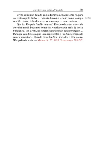 Vencedores por Cristo, 19 de Julho 429
Cristo entrou no deserto com o Espírito de Deus sobre Si, para
ser tentado pelo diabo. ... Satanás deixou o terreno como inimigo [227]
vencido. Nosso Salvador atravessou o campo e saiu vitorioso. ...
Que fez Ele pela família humana? Elevou o homem na escala
do valor moral. Podemos tornar-nos vitoriosos por meio de nossa
Suficiência. Em Cristo, há esperança para o mais desesperançado. ...
Para que veio Cristo aqui? Para representar o Pai. Que coração de
amor e simpatia! ... Quando Deus deu Seu Filho, deu o Céu inteiro.
Não podia dar mais. — Manuscrito 27, 1893; Temperança, 283-287.
 