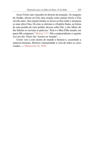 Chamados para ser filhos de Deus, 21 de Julho 433
Jesus Cristo saiu vencedor no deserto da tentação. Às margens
do Jordão, elevou ao Céu uma oração como jamais havia o Céu
ouvido antes. Sua oração fendeu as trevas ao Seu redor e alcançou
os mais altos Céus. Os céus se abriram e o Espírito Santo, na forma
de uma pomba de ouro polido, desceu sobre Ele, e dos lábios do
Ser Infinito se ouviram as palavras: “Este é o Meu Filho amado, em
quem Me comprazo.” Mateus 3:17. Não compreendemos o quanto
isso nos diz. Vocês são “aceitos no Amado”. ...
Cristo veio a este átomo de mundo e honrou-o, assumindo a
natureza humana. Honrou a humanidade à vista de todos os seres
criados. — Manuscrito 16, 1893.
 