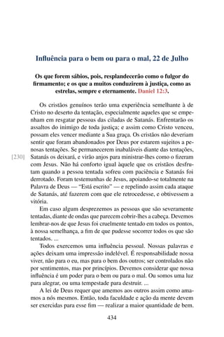 Influência para o bem ou para o mal, 22 de Julho
Os que forem sábios, pois, resplandecerão como o fulgor do
firmamento; e os que a muitos conduzirem à justiça, como as
estrelas, sempre e eternamente. Daniel 12:3.
Os cristãos genuínos terão uma experiência semelhante à de
Cristo no deserto da tentação, especialmente aqueles que se empe-
nham em resgatar pessoas das ciladas de Satanás. Enfrentarão os
assaltos do inimigo de toda justiça; e assim como Cristo venceu,
possam eles vencer mediante a Sua graça. Os cristãos não deveriam
sentir que foram abandonados por Deus por estarem sujeitos a pe-
nosas tentações. Se permanecerem inabaláveis diante das tentações,
Satanás os deixará, e virão anjos para ministrar-lhes como o fizeram[230]
com Jesus. Não há conforto igual àquele que os cristãos desfru-
tam quando a pessoa tentada sofreu com paciência e Satanás foi
derrotado. Foram testemunhas de Jesus, apoiando-se totalmente na
Palavra de Deus — “Está escrito” — e repelindo assim cada ataque
de Satanás, até fazerem com que ele retrocedesse, e obtivessem a
vitória.
Em caso algum desprezemos as pessoas que são severamente
tentadas, diante de ondas que parecem cobrir-lhes a cabeça. Devemos
lembrar-nos de que Jesus foi cruelmente tentado em todos os pontos,
à nossa semelhança, a fim de que pudesse socorrer todos os que são
tentados. ...
Todos exercemos uma influência pessoal. Nossas palavras e
ações deixam uma impressão indelével. É responsabilidade nossa
viver, não para o eu, mas para o bem dos outros; ser controlados não
por sentimentos, mas por princípios. Devemos considerar que nossa
influência é um poder para o bem ou para o mal. Ou somos uma luz
para alegrar, ou uma tempestade para destruir. ...
A lei de Deus requer que amemos aos outros assim como ama-
mos a nós mesmos. Então, toda faculdade e ação da mente devem
ser exercidas para esse fim — realizar a maior quantidade de bem.
434
 