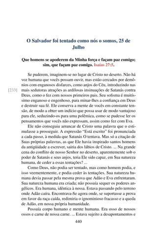 O Salvador foi tentado como nós o somos, 25 de
Julho
Que homens se apoderem da Minha força e façam paz comigo;
sim, que façam paz comigo. Isaías 27:5.
Se puderem, imaginem-se no lugar de Cristo no deserto. Não há
voz humana que vocês possam ouvir, mas estão cercados por demô-
nios com enganosos disfarces, como anjos do Céu, introduzindo nas
mais sedutoras atrações as ardilosas insinuações de Satanás contra[233]
Deus, como o fez com nossos primeiros pais. Seu sofisma é muitís-
simo enganoso e engenhoso, para minar-lhes a confiança em Deus
e destruir sua fé. Ele conserva a mente de vocês em constante ten-
são, de modo a obter um indício que possa usar de modo vantajoso
para ele, seduzindo-os para uma polêmica, como se pudesse ler os
pensamentos que vocês não expressam, assim como fez com Eva.
Ele não conseguiu arrancar de Cristo uma palavra que o esti-
mulasse a prosseguir. A expressão “Está escrito” foi pronunciada
a cada passo, à medida que Satanás O tentava. Mas só a citação de
Suas próprias palavras, as que Ele havia inspirado santos homens
da antigüidade a escrever, sairia dos lábios de Cristo. ... Na grande
cena do conflito de nosso Senhor no deserto, aparentemente sob o
poder de Satanás e seus anjos, teria Ele sido capaz, em Sua natureza
humana, de ceder a essas tentações? ...
Como Deus, não podia ser tentado, mas como homem podia, e
isso veementemente, e podia ceder às tentações. Sua natureza hu-
mana devia passar pela mesma prova que Adão e Eva enfrentaram.
Sua natureza humana era criada; não possuía sequer os poderes an-
gélicos. Era humana, idêntica à nossa. Estava passando pelo terreno
onde Adão caíra. Encontrava-Se agora onde, se suportasse a prova
em favor da raça caída, redimiria o ignominioso fracasso e a queda
de Adão, em nossa própria humanidade.
Possuía corpo humano e mente humana. Era osso de nossos
ossos e carne de nossa carne. ... Estava sujeito a desapontamentos e
440
 
