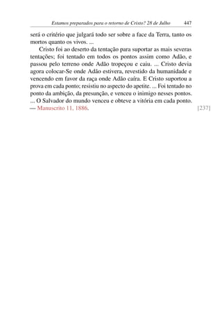 Estamos preparados para o retorno de Cristo? 28 de Julho 447
será o critério que julgará todo ser sobre a face da Terra, tanto os
mortos quanto os vivos. ...
Cristo foi ao deserto da tentação para suportar as mais severas
tentações; foi tentado em todos os pontos assim como Adão, e
passou pelo terreno onde Adão tropeçou e caiu. ... Cristo devia
agora colocar-Se onde Adão estivera, revestido da humanidade e
vencendo em favor da raça onde Adão caíra. E Cristo suportou a
prova em cada ponto; resistiu no aspecto do apetite. ... Foi tentado no
ponto da ambição, da presunção, e venceu o inimigo nesses pontos.
... O Salvador do mundo venceu e obteve a vitória em cada ponto.
— Manuscrito 11, 1886. [237]
 