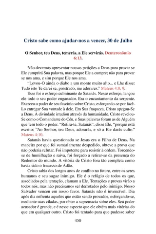 Cristo sabe como ajudar-nos a vencer, 30 de Julho
O Senhor, teu Deus, temerás, a Ele servirás. Deuteronômio
6:13.
Não devemos apresentar nossas petições a Deus para provar se
Ele cumprirá Sua palavra, mas porque Ele a cumpre; não para provar
se nos ama, e sim porque Ele nos ama.
“Levou-O ainda o diabo a um monte muito alto... e Lhe disse:
Tudo isto Te darei se, prostrado, me adorares.” Mateus 4:8, 9.
Esse foi o esforço culminante de Satanás. Nesse esforço, lançou
ele todo o seu poder enganador. Era o encantamento da serpente.
Exerceu o poder de seu fascínio sobre Cristo, esforçando-se por fazê-
Lo entregar Sua vontade à dele. Em Sua fraqueza, Cristo apegou-Se
a Deus. A divindade irradiou através da humanidade. Cristo revelou-
Se como o Comandante do Céu, e Suas palavras foram as de Alguém
que tem todo o poder. “Retira-te, Satanás”, disse Ele, “porque está
escrito: “Ao Senhor, teu Deus, adorarás, e só a Ele darás culto.”
Mateus 4:10.
Satanás havia questionado se Jesus era o Filho de Deus. Na
maneira por que foi sumariamente despedido, obteve a prova que
não poderia refutar. Foi impotente para resistir à ordem. Torcendo-
se de humilhação e raiva, foi forçado a retirar-se da presença do
Redentor do mundo. A vitória de Cristo fora tão completa como
havia sido o fracasso de Adão.
Cristo sabia dos longos anos de conflito no futuro, entre os seres
humanos e seu sagaz inimigo. Ele é o refúgio de todos os que,
assediados pela tentação, clamam a Ele. Tentações e provas virão a
todos nós, mas não precisamos ser derrotados pelo inimigo. Nosso
Salvador venceu em nosso favor. Satanás não é invencível. Dia
após dia enfrenta aqueles que estão sendo provados, esforçando-se,
mediante suas ciladas, por obter a supremacia sobre eles. Seu poder
acusador é grande, e é nesse aspecto que ele obtém mais vitórias do
que em qualquer outro. Cristo foi tentado para que pudesse saber
450
 
