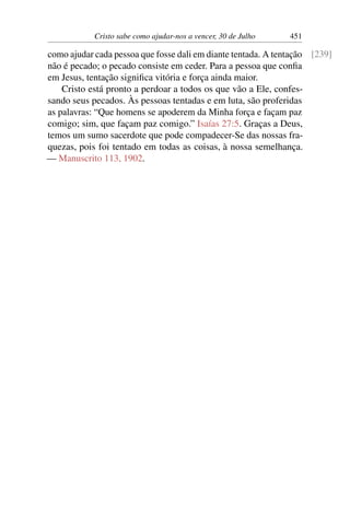 Cristo sabe como ajudar-nos a vencer, 30 de Julho 451
como ajudar cada pessoa que fosse dali em diante tentada. A tentação [239]
não é pecado; o pecado consiste em ceder. Para a pessoa que confia
em Jesus, tentação significa vitória e força ainda maior.
Cristo está pronto a perdoar a todos os que vão a Ele, confes-
sando seus pecados. Às pessoas tentadas e em luta, são proferidas
as palavras: “Que homens se apoderem da Minha força e façam paz
comigo; sim, que façam paz comigo.” Isaías 27:5. Graças a Deus,
temos um sumo sacerdote que pode compadecer-Se das nossas fra-
quezas, pois foi tentado em todas as coisas, à nossa semelhança.
— Manuscrito 113, 1902.
 