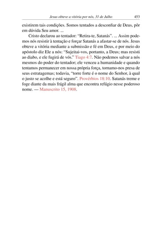 Jesus obteve a vitória por nós, 31 de Julho 453
existirem tais condições. Somos tentados a desconfiar de Deus, pôr
em dúvida Seu amor. ...
Cristo declarou ao tentador: “Retira-te, Satanás”. ... Assim pode-
mos nós resistir à tentação e forçar Satanás a afastar-se de nós. Jesus
obteve a vitória mediante a submissão e fé em Deus, e por meio do
apóstolo diz Ele a nós: “Sujeitai-vos, portanto, a Deus; mas resisti
ao diabo, e ele fugirá de vós.” Tiago 4:7. Não podemos salvar a nós
mesmos do poder do tentador; ele venceu a humanidade e quando
tentamos permanecer em nossa própria força, tornamo-nos presa de
seus estratagemas; todavia, “torre forte é o nome do Senhor, à qual
o justo se acolhe e está seguro”. Provérbios 18:10. Satanás treme e
foge diante da mais frágil alma que encontra refúgio nesse poderoso
nome. — Manuscrito 15, 1908.
 
