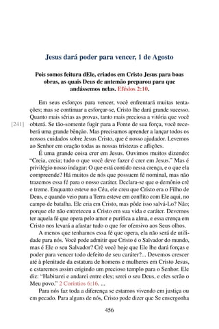 Jesus dará poder para vencer, 1 de Agosto
Pois somos feitura dEle, criados em Cristo Jesus para boas
obras, as quais Deus de antemão preparou para que
andássemos nelas. Efésios 2:10.
Em seus esforços para vencer, você enfrentará muitas tenta-
ções; mas se continuar a esforçar-se, Cristo lhe dará grande sucesso.
Quanto mais sérias as provas, tanto mais preciosa a vitória que você
obterá. Se tão-somente fugir para a Fonte de sua força, você rece-[241]
berá uma grande bênção. Mas precisamos aprender a lançar todos os
nossos cuidados sobre Jesus Cristo, que é nosso ajudador. Levemos
ao Senhor em oração todas as nossas tristezas e aflições.
É uma grande coisa crer em Jesus. Ouvimos muitos dizendo:
“Creia, creia; tudo o que você deve fazer é crer em Jesus.” Mas é
privilégio nosso indagar: O que está contido nessa crença, e o que ela
compreende? Há muitos de nós que possuem fé nominal, mas não
trazemos essa fé para o nosso caráter. Declara-se que o demônio crê
e treme. Enquanto esteve no Céu, ele creu que Cristo era o Filho de
Deus, e quando veio para a Terra esteve em conflito com Ele aqui, no
campo de batalha. Ele cria em Cristo, mas pôde isso salvá-Lo? Não;
porque ele não entreteceu a Cristo em sua vida e caráter. Devemos
ter aquela fé que opera pelo amor e purifica a alma, e essa crença em
Cristo nos levará a afastar tudo o que for ofensivo aos Seus olhos.
A menos que tenhamos essa fé que opera, ela não será de utili-
dade para nós. Você pode admitir que Cristo é o Salvador do mundo,
mas é Ele o seu Salvador? Crê você hoje que Ele lhe dará forças e
poder para vencer todo defeito de seu caráter?... Devemos crescer
até à plenitude da estatura de homens e mulheres em Cristo Jesus,
e estaremos assim erigindo um precioso templo para o Senhor. Ele
diz: “Habitarei e andarei entre eles; serei o seu Deus, e eles serão o
Meu povo.” 2 Coríntios 6:16. ...
Para nós faz toda a diferença se estamos vivendo em justiça ou
em pecado. Para alguns de nós, Cristo pode dizer que Se envergonha
456
 