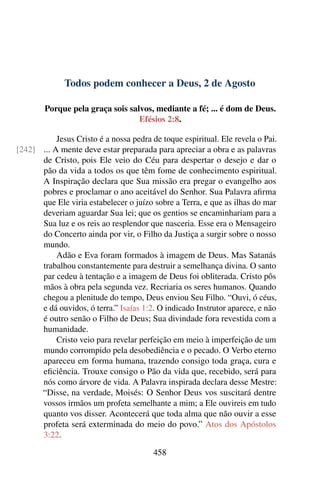 Todos podem conhecer a Deus, 2 de Agosto
Porque pela graça sois salvos, mediante a fé; ... é dom de Deus.
Efésios 2:8.
Jesus Cristo é a nossa pedra de toque espiritual. Ele revela o Pai.
... A mente deve estar preparada para apreciar a obra e as palavras[242]
de Cristo, pois Ele veio do Céu para despertar o desejo e dar o
pão da vida a todos os que têm fome de conhecimento espiritual.
A Inspiração declara que Sua missão era pregar o evangelho aos
pobres e proclamar o ano aceitável do Senhor. Sua Palavra afirma
que Ele viria estabelecer o juízo sobre a Terra, e que as ilhas do mar
deveriam aguardar Sua lei; que os gentios se encaminhariam para a
Sua luz e os reis ao resplendor que nasceria. Esse era o Mensageiro
do Concerto ainda por vir, o Filho da Justiça a surgir sobre o nosso
mundo.
Adão e Eva foram formados à imagem de Deus. Mas Satanás
trabalhou constantemente para destruir a semelhança divina. O santo
par cedeu à tentação e a imagem de Deus foi obliterada. Cristo pôs
mãos à obra pela segunda vez. Recriaria os seres humanos. Quando
chegou a plenitude do tempo, Deus enviou Seu Filho. “Ouvi, ó céus,
e dá ouvidos, ó terra.” Isaías 1:2. O indicado Instrutor aparece, e não
é outro senão o Filho de Deus; Sua divindade fora revestida com a
humanidade.
Cristo veio para revelar perfeição em meio à imperfeição de um
mundo corrompido pela desobediência e o pecado. O Verbo eterno
apareceu em forma humana, trazendo consigo toda graça, cura e
eficiência. Trouxe consigo o Pão da vida que, recebido, será para
nós como árvore de vida. A Palavra inspirada declara desse Mestre:
“Disse, na verdade, Moisés: O Senhor Deus vos suscitará dentre
vossos irmãos um profeta semelhante a mim; a Ele ouvireis em tudo
quanto vos disser. Acontecerá que toda alma que não ouvir a esse
profeta será exterminada do meio do povo.” Atos dos Apóstolos
3:22.
458
 