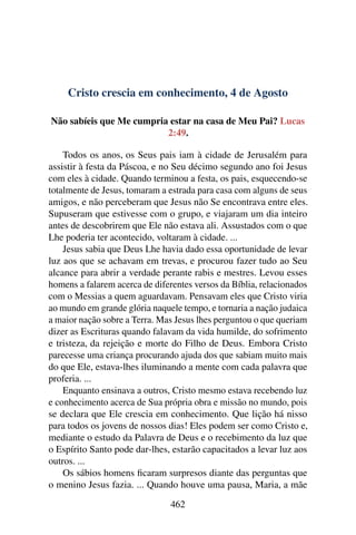 Cristo crescia em conhecimento, 4 de Agosto
Não sabíeis que Me cumpria estar na casa de Meu Pai? Lucas
2:49.
Todos os anos, os Seus pais iam à cidade de Jerusalém para
assistir à festa da Páscoa, e no Seu décimo segundo ano foi Jesus
com eles à cidade. Quando terminou a festa, os pais, esquecendo-se
totalmente de Jesus, tomaram a estrada para casa com alguns de seus
amigos, e não perceberam que Jesus não Se encontrava entre eles.
Supuseram que estivesse com o grupo, e viajaram um dia inteiro
antes de descobrirem que Ele não estava ali. Assustados com o que
Lhe poderia ter acontecido, voltaram à cidade. ...
Jesus sabia que Deus Lhe havia dado essa oportunidade de levar
luz aos que se achavam em trevas, e procurou fazer tudo ao Seu
alcance para abrir a verdade perante rabis e mestres. Levou esses
homens a falarem acerca de diferentes versos da Bíblia, relacionados
com o Messias a quem aguardavam. Pensavam eles que Cristo viria
ao mundo em grande glória naquele tempo, e tornaria a nação judaica
a maior nação sobre a Terra. Mas Jesus lhes perguntou o que queriam
dizer as Escrituras quando falavam da vida humilde, do sofrimento
e tristeza, da rejeição e morte do Filho de Deus. Embora Cristo
parecesse uma criança procurando ajuda dos que sabiam muito mais
do que Ele, estava-lhes iluminando a mente com cada palavra que
proferia. ...
Enquanto ensinava a outros, Cristo mesmo estava recebendo luz
e conhecimento acerca de Sua própria obra e missão no mundo, pois
se declara que Ele crescia em conhecimento. Que lição há nisso
para todos os jovens de nossos dias! Eles podem ser como Cristo e,
mediante o estudo da Palavra de Deus e o recebimento da luz que
o Espírito Santo pode dar-lhes, estarão capacitados a levar luz aos
outros. ...
Os sábios homens ficaram surpresos diante das perguntas que
o menino Jesus fazia. ... Quando houve uma pausa, Maria, a mãe
462
 