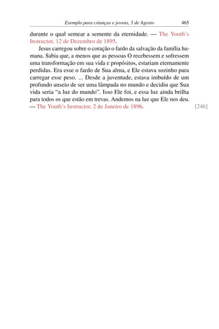 Exemplo para crianças e jovens, 5 de Agosto 465
durante o qual semear a semente da eternidade. — The Youth’s
Instructor, 12 de Dezembro de 1895.
Jesus carregou sobre o coração o fardo da salvação da família hu-
mana. Sabia que, a menos que as pessoas O recebessem e sofressem
uma transformação em sua vida e propósitos, estariam eternamente
perdidas. Era esse o fardo de Sua alma, e Ele estava sozinho para
carregar esse peso. ... Desde a juventude, estava imbuído de um
profundo anseio de ser uma lâmpada no mundo e decidiu que Sua
vida seria “a luz do mundo”. Isso Ele foi, e essa luz ainda brilha
para todos os que estão em trevas. Andemos na luz que Ele nos deu.
— The Youth’s Instructor, 2 de Janeiro de 1896. [246]
 