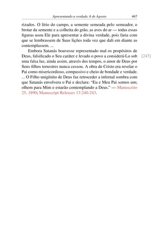 Apresentando a verdade, 6 de Agosto 467
rizados. O lírio do campo, a semente semeada pelo semeador, o
brotar da semente e a colheita do grão, as aves do ar — todas essas
figuras usou Ele para apresentar a divina verdade, pois faria com
que se lembrassem de Suas lições toda vez que dali em diante as
contemplassem. ...
Embora Satanás houvesse representado mal os propósitos de
Deus, falsificado o Seu caráter e levado o povo a considerá-Lo sob [247]
uma falsa luz, ainda assim, através dos tempos, o amor de Deus por
Seus filhos terrestres nunca cessou. A obra de Cristo era revelar o
Pai como misericordioso, compassivo e cheio de bondade e verdade.
... O Filho unigênito de Deus faz retroceder a infernal sombra com
que Satanás envolvera o Pai e declara: “Eu e Meu Pai somos um;
olhem para Mim e estarão contemplando a Deus.” — Manuscrito
25, 1890; Manuscript Releases 13:240-243.
 
