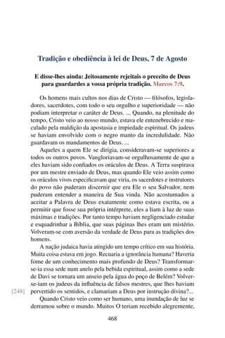 Tradição e obediência à lei de Deus, 7 de Agosto
E disse-lhes ainda: Jeitosamente rejeitais o preceito de Deus
para guardardes a vossa própria tradição. Marcos 7:9.
Os homens mais cultos nos dias de Cristo — filósofos, legisla-
dores, sacerdotes, com todo o seu orgulho e superioridade — não
podiam interpretar o caráter de Deus. ... Quando, na plenitude do
tempo, Cristo veio ao nosso mundo, estava ele entenebrecido e ma-
culado pela maldição da apostasia e impiedade espiritual. Os judeus
se haviam envolvido com o negro manto da incredulidade. Não
guardavam os mandamentos de Deus. ...
Aqueles a quem Ele se dirigia, consideravam-se superiores a
todos os outros povos. Vangloriavam-se orgulhosamente de que a
eles haviam sido confiados os oráculos de Deus. A Terra suspirava
por um mestre enviado de Deus, mas quando Ele veio assim como
os oráculos vivos especificavam que viria, os sacerdotes e instrutores
do povo não puderam discernir que era Ele o seu Salvador, nem
puderam entender a maneira de Sua vinda. Não acostumados a
aceitar a Palavra de Deus exatamente como estava escrita, ou a
permitir que fosse sua própria intérprete, eles a liam à luz de suas
máximas e tradições. Por tanto tempo haviam negligenciado estudar
e esquadrinhar a Bíblia, que suas páginas lhes eram um mistério.
Volveram-se com aversão da verdade de Deus para as tradições dos
homens.
A nação judaica havia atingido um tempo crítico em sua história.
Muita coisa estava em jogo. Recuaria a ignorância humana? Haveria
fome de um conhecimento mais profundo de Deus? Transformar-
se-ia essa sede num anelo pela bebida espiritual, assim como a sede
de Davi se tornara um anseio pela água do poço de Belém? Volver-
se-iam os judeus da influência de falsos mestres, que lhes haviam
pervertido os sentidos, e clamariam a Deus por instrução divina?...[248]
Quando Cristo veio como ser humano, uma inundação de luz se
derramou sobre o mundo. Muitos O teriam recebido alegremente,
468
 