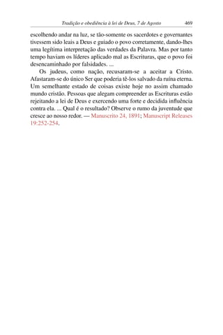 Tradição e obediência à lei de Deus, 7 de Agosto 469
escolhendo andar na luz, se tão-somente os sacerdotes e governantes
tivessem sido leais a Deus e guiado o povo corretamente, dando-lhes
uma legítima interpretação das verdades da Palavra. Mas por tanto
tempo haviam os líderes aplicado mal as Escrituras, que o povo foi
desencaminhado por falsidades. ...
Os judeus, como nação, recusaram-se a aceitar a Cristo.
Afastaram-se do único Ser que poderia tê-los salvado da ruína eterna.
Um semelhante estado de coisas existe hoje no assim chamado
mundo cristão. Pessoas que alegam compreender as Escrituras estão
rejeitando a lei de Deus e exercendo uma forte e decidida influência
contra ela. ... Qual é o resultado? Observe o rumo da juventude que
cresce ao nosso redor. — Manuscrito 24, 1891; Manuscript Releases
19:252-254.
 