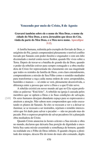 Vencendo por meio de Cristo, 8 de Agosto
Gravarei também sobre ele o nome do Meu Deus, o nome da
cidade do Meu Deus, a nova Jerusalém que desce do Céu,
vinda da parte do Meu Deus, e o Meu novo nome. Apocalipse
3:12.
A família humana, redimida pelo exemplo do Enviado de Deus, o
unigênito do Pai, jamais compreenderá plenamente o terrível conflito
travado por Satanás com poder ilusório e enganador e com um ódio
dissimulado e mortal contra nosso Senhor, quando Ele viveu sobre a
Terra. Depois de travar-se a batalha do grande dia de Deus, quando
o poder da rebelião estiver para sempre esmagado e a obra media-
dora de Cristo for representada tão claramente em sua magnitude
que todos os remidos da família de Deus, com claro entendimento,
compreenderem a missão de Seu Filho como o remédio mediador
para transformar a raça caída numa ordem de seres arrependidos,
humildes e mansos — só então se verá, plenamente desenvolvida, a
diferença entre a pessoa que serve a Deus e a que O não serve.
A rebelião existirá em nosso mundo até que no Céu sejam profe-
ridas as palavras “Está feito”. A rebelião na igreja é causada pelos
membros que se opõem a Deus e às Suas condições de salvação.
Os seres humanos desejam abundante espaço para se expressarem e[249]
atraírem a atenção. Não sabem nem compreendem que estão execu-
tando os planos de Satanás. Se eles se recusam a ver e a deixar-se
iluminar, se se recusam a ser instruídos, rejeitam o remédio interces-
sório que foi dado para salvar o pecador — não no pecado mas do
pecado. Pois o expresso propósito de salvar pecadores foi a planejada
obra mediadora de Cristo.
Quando Cristo anunciou às hostes celestes a Sua missão e obra
no mundo, declarou que deixaria Sua posição de dignidade e enco-
briria Sua santa missão assumindo a semelhança de homem, quando
na realidade era o Filho do Deus infinito. E quando chegou a pleni-
tude dos tempos, desceu Ele do trono do mais alto comando, depôs
470
 