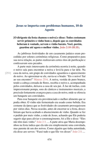 Jesus se importa com problemas humanos, 10 de
Agosto
[O dirigente da festa chamou o noivo] e disse: Todos costumam
servir primeiro o vinho bom e, depois que os convidados
beberam à vontade, servem o vinho barato. Você, porém,
guardou até agora o melhor vinho. João 2:10 (BLH).
As jubilosas festividades de um casamento judaico eram pre-
cedidas por solenes cerimônias religiosas. Como preparativo para
sua nova relação, as partes realizavam certos ritos de purificação e
confessavam seus pecados.
A parte mais interessante da cerimônia ocorria à noite, quando
o noivo saía para encontrar a noiva e levá-la para o lar dele. Na
casa da noiva, um grupo de convidados aguardava o aparecimento[251]
do noivo. Ao aproximar-se ele, ouvia-se o brado: “Eis o noivo! Saí
ao seu encontro!” Mateus 25:6. A noiva, vestida de puro branco,
tendo a cabeça coroada de flores, recebia o noivo e, acompanhada
pelos convidados, deixava a casa de seu pai. À luz de tochas, com
impressionante pompa, sons de cânticos e instrumentos musicais, a
procissão lentamente avançava para a casa do noivo, onde se oferecia
um banquete aos convidados.
Para esse banquete era providenciado o melhor alimento que se
podia obter. O vinho não fermentado era usado como bebida. Era
costume da época que as festividades do casamento prosseguissem
por vários dias. Nessa ocasião, antes de encerrar-se a festa, desco-
briram que havia acabado o abastecimento de vinho. Quando se fez
o pedido por mais vinho, a mãe de Jesus, achando que Ele poderia
sugerir algo para aliviar o constrangimento, foi a Ele e disse: “Eles
não têm mais vinho.” João 2:3. ... A parte ativa que Maria desempe-
nhou na festa indica que ela não era simplesmente uma convidada,
mas parente de um dos noivos. Como alguém que tinha autoridade,
ela disse aos servos: “Fazei tudo o que Ele vos disser.” João 2:5. ...
474
 