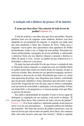 A tentação sob o disfarce do prazer, 15 de Janeiro
É assim que Deus disse: Não comereis de toda árvore do
jardim? Gênesis 3:1.
A fim de realizar a sua obra sem que fosse percebido, Satanás
preferiu fazer uso da serpente como médium, disfarce este bem
adaptado ao seu propósito de enganar. A serpente era então uma
das mais prudentes e belas das criaturas da Terra. Tinha asas, e
enquanto voava pelos ares apresentava uma aparência de brilho
deslumbrante, tendo a cor e o fulgor de ouro polido. Pousando nos
ramos profusamente carregados da árvore proibida, e saboreando
o delicioso fruto, era seu objetivo chamar a atenção e deleitar os
olhos de quem a visse. Assim, no jardim da paz emboscava-se o
destruidor, a observar a sua presa.
Os anjos haviam advertido Eva de que tivesse o cuidado de não
se afastar do esposo enquanto se ocupavam com seu trabalho diário
no jardim; junto dele estaria em menor perigo de tentação, do que se
estivesse sozinha. Mas, absorta em sua aprazível ocupação, inconsci-
entemente se desviou de seu lado. Percebendo que estava só, sentiu
uma apreensão de perigo, mas afugentou seus temores, concluindo
que ela possuía sabedoria e força suficientes para discernir o mal e
resistir-lhe. Esquecida do aviso do anjo, logo se achou a contemplar,
com um misto de curiosidade e admiração, a árvore proibida. O fruto
era muito belo, e ela perguntava a si mesma porque seria que Deus
os privara do mesmo.
Era então a oportunidade do tentador. Como se fosse capaz de
distinguir as cogitações de seu espírito, a ela assim se dirigiu: “É
assim que Deus disse: Não comereis de toda a árvore do jardim?”[18]
Gênesis 3:1. Eva ficou surpresa e admirada quando assim pareceu
ouvir o eco de seus pensamentos. ... À pergunta ardilosa do tentador,
ela responde: “Do fruto das árvores do jardim comeremos, mas do
fruto da árvore que está no meio do jardim, disse Deus: não comereis
dele, nem nele tocareis, para que não morrais”. Então a serpente
44
 