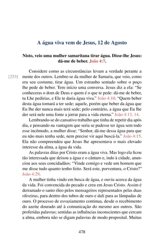 A água viva vem de Jesus, 12 de Agosto
Nisto, veio uma mulher samaritana tirar água. Disse-lhe Jesus:
dá-me de beber. João 4:7.
Considere como as circunstâncias levam a verdade perante a
mente dos outros. Lembre-se da mulher de Samaria, que veio, como[253]
era seu costume, tirar água. Um estranho sentado sobre o poço
lhe pede de beber. Tem início uma conversa. Jesus diz a ela: “Se
conheceras o dom de Deus e quem é o que te pede: dá-me de beber,
tu Lhe pedirias, e Ele te daria água viva.” João 4:10. “Quem beber
desta água tornará a ter sede; aquele, porém que beber da água que
Eu lhe der nunca mais terá sede; pelo contrário, a água que Eu lhe
der será nele uma fonte a jorrar para a vida eterna.” João 4:13, 14.
Lembrando-se do cansativo trabalho que tinha de repetir dia após
dia, e pensando na vantagem que seria se pudesse ter água sem todo
esse incômodo, a mulher disse: “Senhor, dá-me dessa água para que
eu não mais tenha sede, nem precise vir aqui buscá-la.” João 4:15.
Ela não compreendeu que Jesus lhe apresentava o mais elevado
interesse da alma, a água da vida.
As palavras ditas por Cristo eram a água viva. Mas logo ela ficou
tão interessada que deixou a água e o cântaro e, indo à cidade, anun-
ciou aos seus concidadãos: “Vinde comigo e vede um homem que
me disse tudo quanto tenho feito. Será este, porventura, o Cristo?”
João 4:29.
A mulher tinha vindo em busca de água, e ouviu acerca da água
da vida. Foi convencida do pecado e creu em Jesus Cristo. Assim é
derramado o santo óleo pelos mensageiros representados pelas duas
oliveiras, para dentro dos tubos de ouro e dali para as lâmpadas de
ouro. O processo de esvaziamento continua, desde o recebimento
do azeite dourado até à comunicação do mesmo aos outros. São
proferidas palavras; sentidas as influências inconscientes que cercam
a alma, embora não se digam palavras de modo proposital. Muitas
478
 
