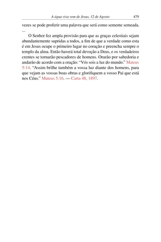 A água viva vem de Jesus, 12 de Agosto 479
vezes se pode proferir uma palavra que será como semente semeada.
...
O Senhor fez ampla provisão para que as graças celestiais sejam
abundantemente supridas a todos, a fim de que a verdade como esta
é em Jesus ocupe o primeiro lugar no coração e preencha sempre o
templo da alma. Então haverá total devoção a Deus, e os verdadeiros
crentes se tornarão pescadores de homens. Orarão por sabedoria e
andarão de acordo com a oração: “Vós sois a luz do mundo.” Mateus
5:14. “Assim brilhe também a vossa luz diante dos homens, para
que vejam as vossas boas obras e glorifiquem a vosso Pai que está
nos Céus.” Mateus 5:16. — Carta 48, 1897.
 