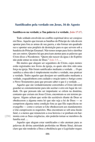 Santificados pela verdade em Jesus, 16 de Agosto
Santifica-os na verdade; a Tua palavra é a verdade. João 17:17.
Todo soldado envolvido no conflito espiritual deve ser corajoso
em Deus. Aqueles que travam as batalhas do Príncipe da vida devem
apontar para fora as armas de sua guerra, e não formar um quadrado
oco e apontar seus projéteis de destruição para os que servem sob a
bandeira do Príncipe Emanuel. Não temos tempo para ferir e derribar
uns aos outros. Quantos há que precisam atentar para as palavras que
Cristo disse a Nicodemos: “Quem não nascer da água e do Espírito
não pode entrar no reino de Deus.” João 3:5. ...
Há muitos que alegam ser seguidores de Cristo, cujos nomes
estão registrados nos livros da igreja, os quais não têm sido uma
força na igreja. Não foram santificados mediante a verdade. ... O que
santifica a alma não é simplesmente receber a verdade, mas praticar
a verdade. Todos aqueles que desejam ser santificados mediante a
verdade, esquadrinhem com cuidado e oração tanto o Antigo como
o Novo Testamentos para que possam saber o que é a verdade. ...
Aqueles que são verdadeiramente convertidos a Cristo [devem]
guardar-se constantemente para não aceitar o erro em lugar da ver-
dade. Os que pensam não ser importante se crêem na doutrina,
contanto que creiam em Jesus Cristo, encontram-se em terreno pe-
rigoso. Alguns acham que serão tão aceitáveis diante de Deus se
obedecerem a alguma outra lei que não seja a lei de Deus — se
cumprirem alguma outra condição fora as que Ele especificou no
evangelho — como o seriam se Lhe obedecessem aos mandamentos
e Lhe cumprissem os requisitos. Mas encontram-se sob uma ilusão
fatal, e a menos que renunciem a essa heresia e se ponham em har-
monia com as Suas exigências, não poderão tornar-se membros da[258]
família real. ...
Aqueles que alegam estar santificados e não atentam para as
palavras de divina autoridade proferidas no Monte Sinai, deixam
claro que não renderão a Deus a obediência que o Legislador requer.
486
 