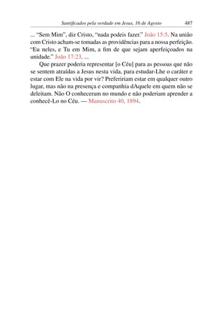 Santificados pela verdade em Jesus, 16 de Agosto 487
... “Sem Mim”, diz Cristo, “nada podeis fazer.” João 15:5. Na união
com Cristo acham-se tomadas as providências para a nossa perfeição.
“Eu neles, e Tu em Mim, a fim de que sejam aperfeiçoados na
unidade.” João 17:23. ...
Que prazer poderia representar [o Céu] para as pessoas que não
se sentem atraídas a Jesus nesta vida, para estudar-Lhe o caráter e
estar com Ele na vida por vir? Prefeririam estar em qualquer outro
lugar, mas não na presença e companhia dAquele em quem não se
deleitam. Não O conheceram no mundo e não poderiam aprender a
conhecê-Lo no Céu. — Manuscrito 40, 1894.
 