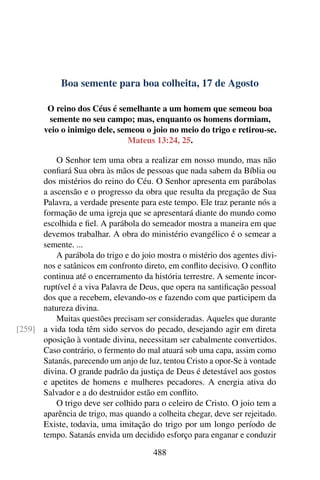 Boa semente para boa colheita, 17 de Agosto
O reino dos Céus é semelhante a um homem que semeou boa
semente no seu campo; mas, enquanto os homens dormiam,
veio o inimigo dele, semeou o joio no meio do trigo e retirou-se.
Mateus 13:24, 25.
O Senhor tem uma obra a realizar em nosso mundo, mas não
confiará Sua obra às mãos de pessoas que nada sabem da Bíblia ou
dos mistérios do reino do Céu. O Senhor apresenta em parábolas
a ascensão e o progresso da obra que resulta da pregação de Sua
Palavra, a verdade presente para este tempo. Ele traz perante nós a
formação de uma igreja que se apresentará diante do mundo como
escolhida e fiel. A parábola do semeador mostra a maneira em que
devemos trabalhar. A obra do ministério evangélico é o semear a
semente. ...
A parábola do trigo e do joio mostra o mistério dos agentes divi-
nos e satânicos em confronto direto, em conflito decisivo. O conflito
continua até o encerramento da história terrestre. A semente incor-
ruptível é a viva Palavra de Deus, que opera na santificação pessoal
dos que a recebem, elevando-os e fazendo com que participem da
natureza divina.
Muitas questões precisam ser consideradas. Aqueles que durante
a vida toda têm sido servos do pecado, desejando agir em direta[259]
oposição à vontade divina, necessitam ser cabalmente convertidos.
Caso contrário, o fermento do mal atuará sob uma capa, assim como
Satanás, parecendo um anjo de luz, tentou Cristo a opor-Se à vontade
divina. O grande padrão da justiça de Deus é detestável aos gostos
e apetites de homens e mulheres pecadores. A energia ativa do
Salvador e a do destruidor estão em conflito.
O trigo deve ser colhido para o celeiro de Cristo. O joio tem a
aparência de trigo, mas quando a colheita chegar, deve ser rejeitado.
Existe, todavia, uma imitação do trigo por um longo período de
tempo. Satanás envida um decidido esforço para enganar e conduzir
488
 