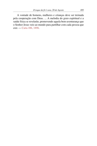O toque da fé é cura, 20 de Agosto 495
A vontade de homens, mulheres e crianças deve ser treinada
pela cooperação com Deus. ... A melodia do gozo espiritual e a
saúde física se revelarão, promovendo aquela bem-aventurança que
o Senhor Jesus veio ao mundo para partilhar com cada pessoa que
crer. — Carta 106, 1898.
 