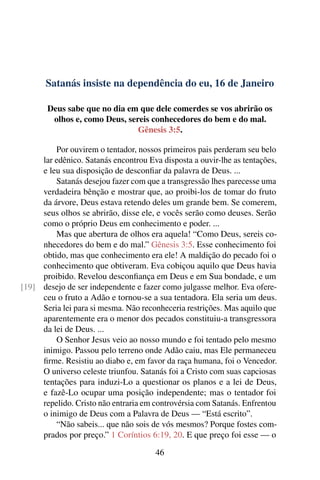 Satanás insiste na dependência do eu, 16 de Janeiro
Deus sabe que no dia em que dele comerdes se vos abrirão os
olhos e, como Deus, sereis conhecedores do bem e do mal.
Gênesis 3:5.
Por ouvirem o tentador, nossos primeiros pais perderam seu belo
lar edênico. Satanás encontrou Eva disposta a ouvir-lhe as tentações,
e leu sua disposição de desconfiar da palavra de Deus. ...
Satanás desejou fazer com que a transgressão lhes parecesse uma
verdadeira bênção e mostrar que, ao proibi-los de tomar do fruto
da árvore, Deus estava retendo deles um grande bem. Se comerem,
seus olhos se abrirão, disse ele, e vocês serão como deuses. Serão
como o próprio Deus em conhecimento e poder. ...
Mas que abertura de olhos era aquela! “Como Deus, sereis co-
nhecedores do bem e do mal.” Gênesis 3:5. Esse conhecimento foi
obtido, mas que conhecimento era ele! A maldição do pecado foi o
conhecimento que obtiveram. Eva cobiçou aquilo que Deus havia
proibido. Revelou desconfiança em Deus e em Sua bondade, e um
desejo de ser independente e fazer como julgasse melhor. Eva ofere-[19]
ceu o fruto a Adão e tornou-se a sua tentadora. Ela seria um deus.
Seria lei para si mesma. Não reconheceria restrições. Mas aquilo que
aparentemente era o menor dos pecados constituiu-a transgressora
da lei de Deus. ...
O Senhor Jesus veio ao nosso mundo e foi tentado pelo mesmo
inimigo. Passou pelo terreno onde Adão caiu, mas Ele permaneceu
firme. Resistiu ao diabo e, em favor da raça humana, foi o Vencedor.
O universo celeste triunfou. Satanás foi a Cristo com suas capciosas
tentações para induzi-Lo a questionar os planos e a lei de Deus,
e fazê-Lo ocupar uma posição independente; mas o tentador foi
repelido. Cristo não entraria em controvérsia com Satanás. Enfrentou
o inimigo de Deus com a Palavra de Deus — “Está escrito”.
“Não sabeis... que não sois de vós mesmos? Porque fostes com-
prados por preço.” 1 Coríntios 6:19, 20. E que preço foi esse — o
46
 