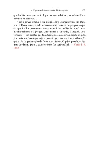 A fé pura e desinteressada, 22 de Agosto 499
que habita no alto e santo lugar, veio e habitou com o humilde e
contrito de coração. ...
Que o povo receba a luz assim como é apresentada na Pala-
vra de Deus, em verdade, e haverá uma firmeza de propósito que
o capacitará a permanecer ereto, com independência moral entre
as dificuldades e o perigo. Um caráter é formado, protegido pela
verdade — um caráter que faça frente ao dia de prova diante de nós,
por mais tenebrosa que seja a pressão, por mais severa a tribulação
que o dia da preparação de Deus possa trazer. O princípio da justiça
atua de dentro para o exterior e se faz perceptível. — Carta 114,
1895.
 