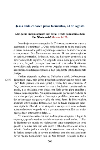 Jesus anda conosco pelas tormentas, 23 de Agosto
Mas Jesus imediatamente lhes disse: Tende bom ânimo! Sou
Eu. Não temais! Mateus 14:27.
Devo hoje escrever a respeito de Cristo andando sobre o mar e
acalmando a tempestade. ... Quão vívido diante de minha mente está
o barco, com os discípulos, açoitado pelas ondas. A noite era escura
e tempestuosa. Seu Mestre estava ausente. O mar estava agitado;
os ventos, contrários. Estivesse Jesus, seu Salvador, com eles, e se
haveriam sentido seguros. Ao longo de toda a noite pelejaram com
os remos, forçando passagem contra o vento e as ondas. Sentiam-se
envolvidos pelo perigo e o horror. Aqueles eram homens fortes,
acostumados a durezas e riscos, e não facilmente intimidados pelo
perigo.
Haviam esperado receber seu Salvador a bordo do barco num
designado local, mas como poderiam alcançar aquele ponto sem[265]
Ele? Tudo parecia em vão, [pois] o vento lhes era contrário. A
força dos remadores se exaurira, mas a impiedosa tormenta não se
abatia, e os fustigava com ondas em fúria como para engolfar o
barco e seus ocupantes. Ah, quanto ansiavam por Jesus! Na hora de
seu maior perigo, quando se deram por perdidos, entre os clarões
dos relâmpagos na quarta vigília da noite, Jesus Se lhes revelou,
andando sobre a água. Então Jesus não Se havia esquecido deles!
Seu vigilante olhar de terna simpatia e compassivo amor os havia
acompanhado ao longo de toda a pavorosa tormenta. Em sua maior
necessidade, estava perto deles. ...
No momento exato em que o desespero ocupava o lugar da
esperança, quando sentiam ter sido totalmente abandonados, o olhar
do Redentor do mundo os vigiava com uma compaixão tão terna
quanto a de uma mãe que vela sobre o filho doente, e esse amor é
infinito. Os discípulos a princípio se assustaram, mas acima do rugir
da furiosa tempestade se ouvem as palavras que eles mais ansiavam
ouvir: “Tende bom ânimo! Sou Eu. Não temais!” Restaura-se-lhes a
500
 