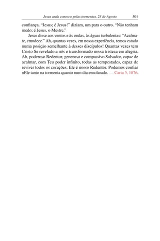 Jesus anda conosco pelas tormentas, 23 de Agosto 501
confiança. “Jesus; é Jesus!” diziam, um para o outro. “Não tenham
medo; é Jesus, o Mestre.”
Jesus disse aos ventos e às ondas, às águas turbulentas: “Acalma-
te, emudece.” Ah, quantas vezes, em nossa experiência, temos estado
numa posição semelhante à desses discípulos! Quantas vezes tem
Cristo Se revelado a nós e transformado nossa tristeza em alegria.
Ah, poderoso Redentor, generoso e compassivo Salvador, capaz de
acalmar, com Teu poder infinito, todas as tempestades, capaz de
reviver todos os corações. Ele é nosso Redentor. Podemos confiar
nEle tanto na tormenta quanto num dia ensolarado. — Carta 5, 1876.
 