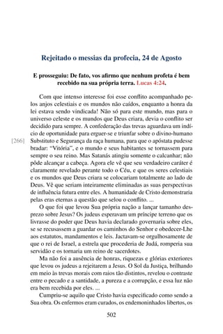 Rejeitado o messias da profecia, 24 de Agosto
E prosseguiu: De fato, vos afirmo que nenhum profeta é bem
recebido na sua própria terra. Lucas 4:24.
Com que intenso interesse foi esse conflito acompanhado pe-
los anjos celestiais e os mundos não caídos, enquanto a honra da
lei estava sendo vindicada! Não só para este mundo, mas para o
universo celeste e os mundos que Deus criara, devia o conflito ser
decidido para sempre. A confederação das trevas aguardava um indí-
cio de oportunidade para erguer-se e triunfar sobre o divino-humano
Substituto e Segurança da raça humana, para que o apóstata pudesse[266]
bradar: “Vitória”, e o mundo e seus habitantes se tornassem para
sempre o seu reino. Mas Satanás atingiu somente o calcanhar; não
pôde alcançar a cabeça. Agora ele vê que seu verdadeiro caráter é
claramente revelado perante todo o Céu, e que os seres celestiais
e os mundos que Deus criara se colocariam totalmente ao lado de
Deus. Vê que seriam inteiramente eliminadas as suas perspectivas
de influência futura entre eles. A humanidade de Cristo demonstraria
pelas eras eternas a questão que selou o conflito. ...
O que foi que levou Sua própria nação a lançar tamanho des-
prezo sobre Jesus? Os judeus esperavam um príncipe terreno que os
livrasse do poder que Deus havia declarado governaria sobre eles,
se se recusassem a guardar os caminhos do Senhor e obedecer-Lhe
aos estatutos, mandamentos e leis. Jactavam-se orgulhosamente de
que o rei de Israel, a estrela que procederia de Judá, romperia sua
servidão e os tornaria um reino de sacerdotes.
Ma não foi a ausência de honras, riquezas e glórias exteriores
que levou os judeus a rejeitarem a Jesus. O Sol da Justiça, brilhando
em meio às trevas morais com raios tão distintos, revelou o contraste
entre o pecado e a santidade, a pureza e a corrupção, e essa luz não
era bem recebida por eles. ...
Cumpriu-se aquilo que Cristo havia especificado como sendo a
Sua obra. Os enfermos eram curados, os endemoninhados libertos, os
502
 