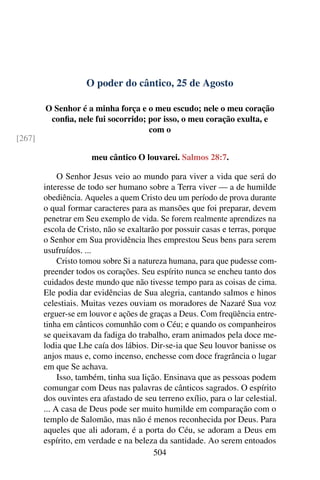 O poder do cântico, 25 de Agosto
O Senhor é a minha força e o meu escudo; nele o meu coração
confia, nele fui socorrido; por isso, o meu coração exulta, e
com o
[267]
meu cântico O louvarei. Salmos 28:7.
O Senhor Jesus veio ao mundo para viver a vida que será do
interesse de todo ser humano sobre a Terra viver — a de humilde
obediência. Aqueles a quem Cristo deu um período de prova durante
o qual formar caracteres para as mansões que foi preparar, devem
penetrar em Seu exemplo de vida. Se forem realmente aprendizes na
escola de Cristo, não se exaltarão por possuir casas e terras, porque
o Senhor em Sua providência lhes emprestou Seus bens para serem
usufruídos. ...
Cristo tomou sobre Si a natureza humana, para que pudesse com-
preender todos os corações. Seu espírito nunca se encheu tanto dos
cuidados deste mundo que não tivesse tempo para as coisas de cima.
Ele podia dar evidências de Sua alegria, cantando salmos e hinos
celestiais. Muitas vezes ouviam os moradores de Nazaré Sua voz
erguer-se em louvor e ações de graças a Deus. Com freqüência entre-
tinha em cânticos comunhão com o Céu; e quando os companheiros
se queixavam da fadiga do trabalho, eram animados pela doce me-
lodia que Lhe caía dos lábios. Dir-se-ia que Seu louvor banisse os
anjos maus e, como incenso, enchesse com doce fragrância o lugar
em que Se achava.
Isso, também, tinha sua lição. Ensinava que as pessoas podem
comungar com Deus nas palavras de cânticos sagrados. O espírito
dos ouvintes era afastado de seu terreno exílio, para o lar celestial.
... A casa de Deus pode ser muito humilde em comparação com o
templo de Salomão, mas não é menos reconhecida por Deus. Para
aqueles que ali adoram, é a porta do Céu, se adoram a Deus em
espírito, em verdade e na beleza da santidade. Ao serem entoados
504
 