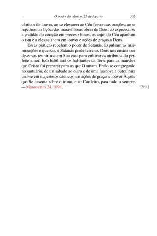 O poder do cântico, 25 de Agosto 505
cânticos de louvor, ao se elevarem ao Céu fervorosas orações, ao se
repetirem as lições das maravilhosas obras de Deus, ao expressar-se
a gratidão do coração em preces e hinos, os anjos do Céu apanham
o tom e a eles se unem em louvor e ações de graças a Deus.
Essas práticas repelem o poder de Satanás. Expulsam as mur-
murações e queixas, e Satanás perde terreno. Deus nos ensina que
devemos reunir-nos em Sua casa para cultivar os atributos do per-
feito amor. Isso habilitará os habitantes da Terra para as mansões
que Cristo foi preparar para os que O amam. Então se congregarão
no santuário, de um sábado ao outro e de uma lua nova a outra, para
unir-se em majestosos cânticos, em ações de graças e louvor Àquele
que Se assenta sobre o trono, e ao Cordeiro, para todo o sempre.
— Manuscrito 24, 1898. [268]
 
