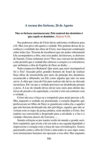 A recusa dos fariseus, 26 de Agosto
Mas os fariseus murmuravam: Pelo maioral dos demônios é
que expele os demônios. Mateus 9:34.
Nas poderosas obras de Cristo havia suficientes evidências para
a fé. Mas esse povo não queria a verdade. Não podiam deixar de re-
conhecer a realidade das obras de Cristo, mas lançavam condenação
sobre todas elas. Tiveram de reconhecer que um poder sobrenatural
Lhe acompanhava a obra, mas esse poder, declaravam, se derivava
de Satanás. Criam realmente nisso? Não; mas estavam tão decididos
a não permitir que a verdade lhes afetasse o coração e os convertesse,
que atribuíam a obra do Espírito de Deus ao diabo. ...
Todo-compassivo Redentor! Que amor, que amor incomparável
foi o Teu! Acusado pelos grandes homens de Israel de realizar
Suas obras de misericórdia por meio do príncipe dos demônios,
escarnecido e difamado, era Ele como alguém que não via nem
ouvia. A obra que viera do Céu para realizar não devia ser deixada
inconclusa. Ele viu que a verdade precisava ser desdobrada perante
o povo. A Luz do mundo devia enviar seus raios para dentro das
trevas do pecado e da superstição, e revelar o erro em contraste com
a verdade. ...
Cristo não usa a força ou a compulsão para atrair pessoas a Si.
Mas enquanto a verdade era proclamada, o coração daqueles que
professavam ser filhos de Deus se guardavam contra ela, e aqueles
que não haviam desfrutado tão alto privilégio, aqueles que não se
vestiam com os trajes da justiça própria, eram atraídos a Cristo. Seu
espírito era convencido e despertado para a atividade, e a luz e a
verdade vibravam através do Universo. ...
Satanás esforçou-se por manter oculto do mundo o grande sacri-
fício expiatório, que revela a lei em toda a sua sagrada dignidade e
impressiona o coração com a força de suas reivindicações. Estava
guerreando contra a obra de Cristo e uniu todos os seus anjos maus
com instrumentos humanos em oposição a essa obra. Mas enquanto
506
 
