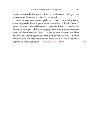A recusa dos fariseus, 26 de Agosto 507
realizava seu trabalho, seres celestiais combinavam esforços com
instrumentos humanos na obra de restauração. ...
Aqui estão os dois grandes poderes, o poder da verdade e justiça
e a operação de Satanás para tornar sem efeito a lei de Deus. O
agente humano, hipnotizado pelo poder de Satanás, trabalha nas
fileiras do inimigo; o Salvador emprega Seus instrumentos humanos
como colaboradores de Deus. ... Aqueles que esperam ser filhos
de Deus não devem aguardar tempos fáceis nesta vida. ... Não so-
mos deixados sós para envolver-nos neste conflito. Jesus Cristo é o
Capitão de nossa salvação. — Manuscrito 61, 1899. [269]
 